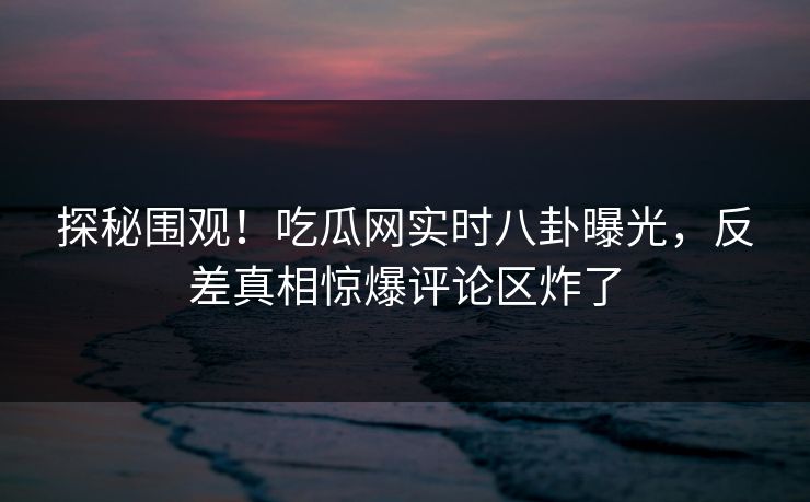探秘围观！吃瓜网实时八卦曝光，反差真相惊爆评论区炸了