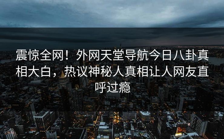震惊全网！外网天堂导航今日八卦真相大白，热议神秘人真相让人网友直呼过瘾