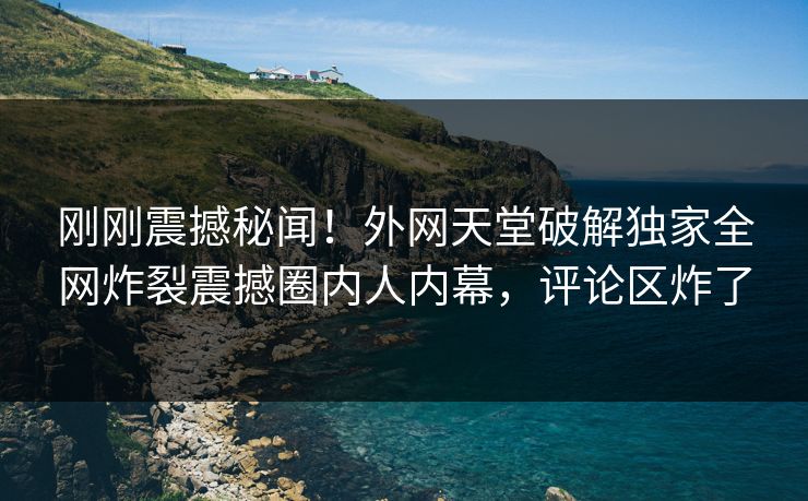 刚刚震撼秘闻！外网天堂破解独家全网炸裂震撼圈内人内幕，评论区炸了