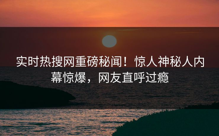 实时热搜网重磅秘闻！惊人神秘人内幕惊爆，网友直呼过瘾