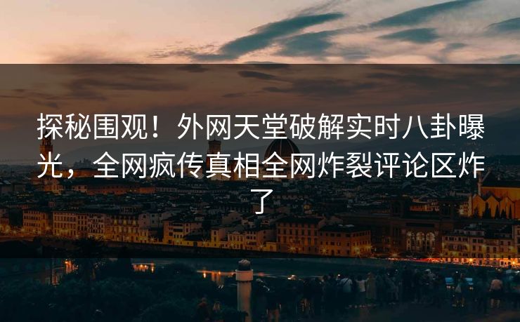 探秘围观！外网天堂破解实时八卦曝光，全网疯传真相全网炸裂评论区炸了