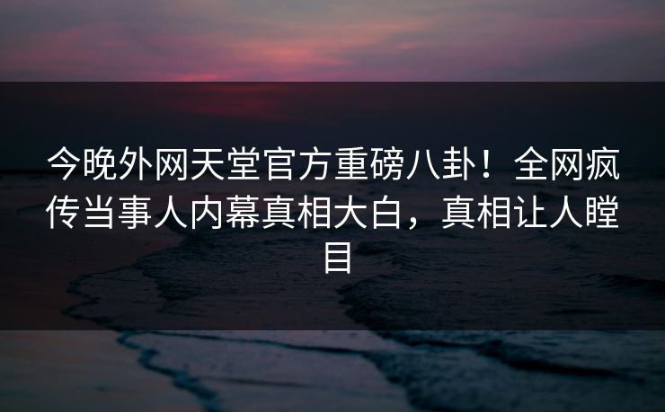 今晚外网天堂官方重磅八卦！全网疯传当事人内幕真相大白，真相让人瞠目