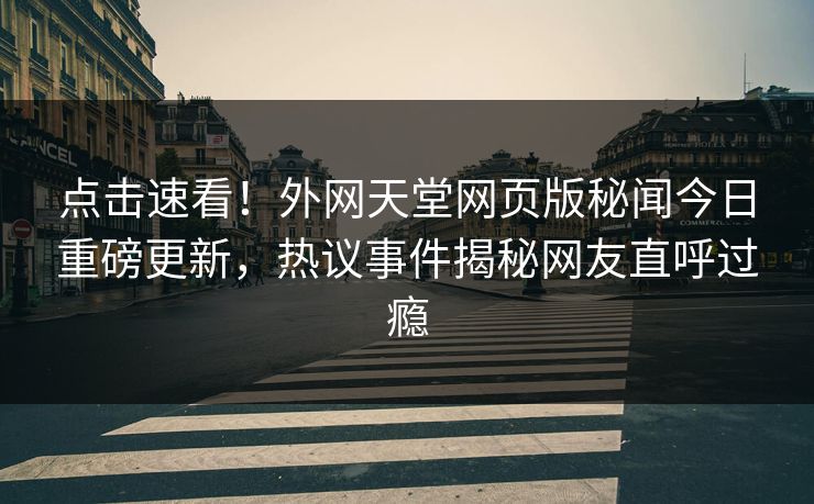点击速看！外网天堂网页版秘闻今日重磅更新，热议事件揭秘网友直呼过瘾