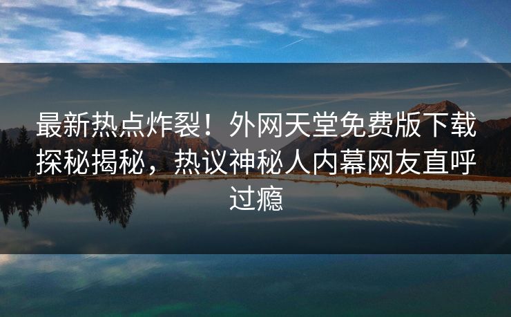 最新热点炸裂！外网天堂免费版下载探秘揭秘，热议神秘人内幕网友直呼过瘾