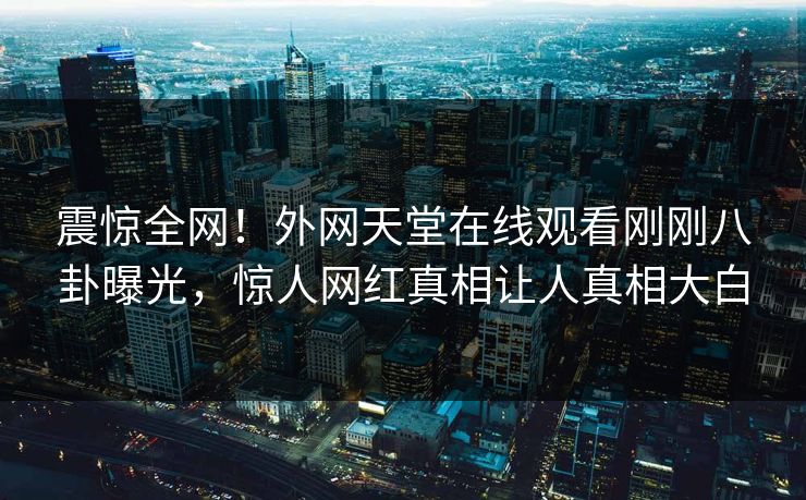 震惊全网！外网天堂在线观看刚刚八卦曝光，惊人网红真相让人真相大白