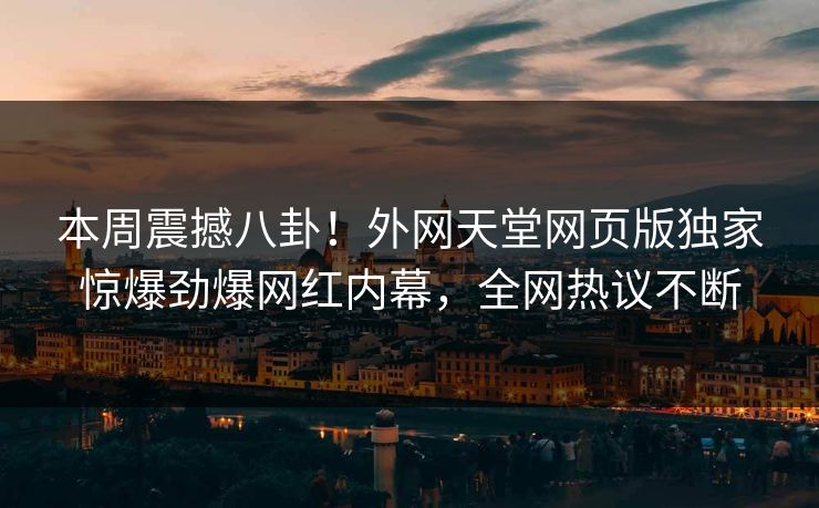 本周震撼八卦！外网天堂网页版独家惊爆劲爆网红内幕，全网热议不断