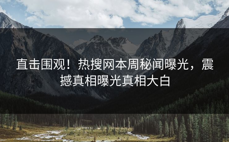 直击围观！热搜网本周秘闻曝光，震撼真相曝光真相大白