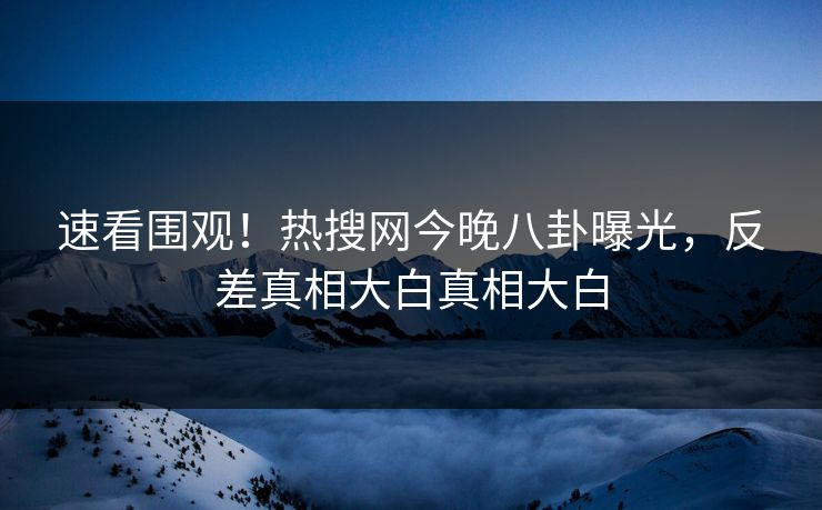 速看围观！热搜网今晚八卦曝光，反差真相大白真相大白