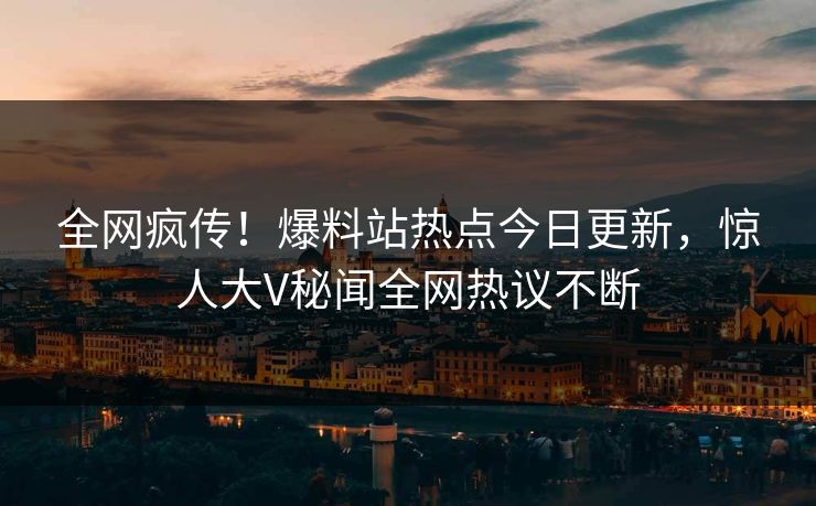 全网疯传！爆料站热点今日更新，惊人大V秘闻全网热议不断