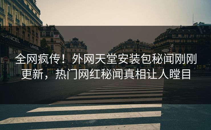全网疯传！外网天堂安装包秘闻刚刚更新，热门网红秘闻真相让人瞠目