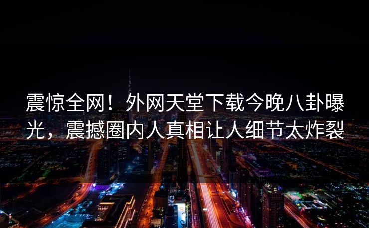 震惊全网！外网天堂下载今晚八卦曝光，震撼圈内人真相让人细节太炸裂