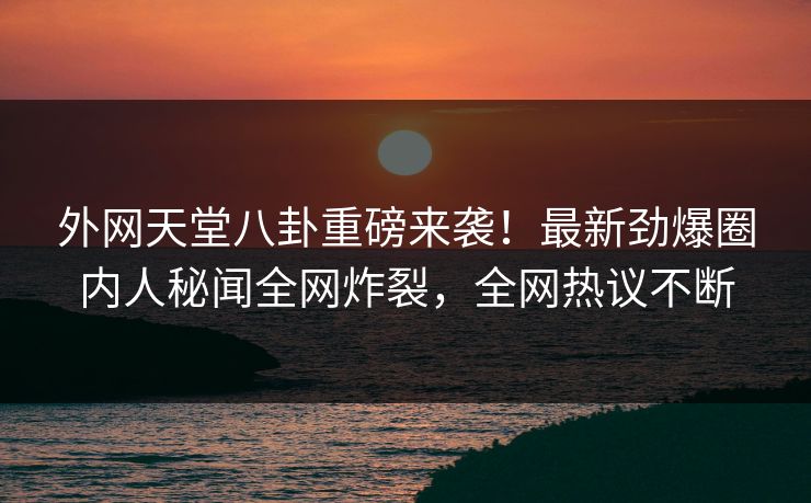 外网天堂八卦重磅来袭！最新劲爆圈内人秘闻全网炸裂，全网热议不断