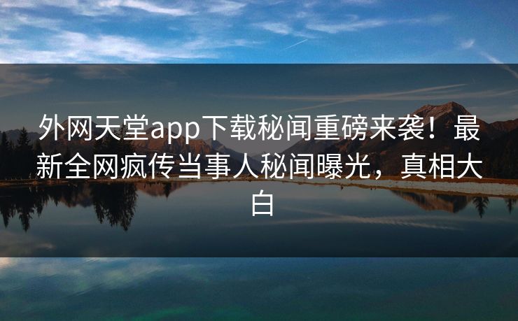 外网天堂app下载秘闻重磅来袭！最新全网疯传当事人秘闻曝光，真相大白