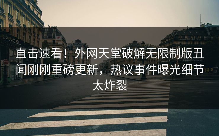 直击速看！外网天堂破解无限制版丑闻刚刚重磅更新，热议事件曝光细节太炸裂