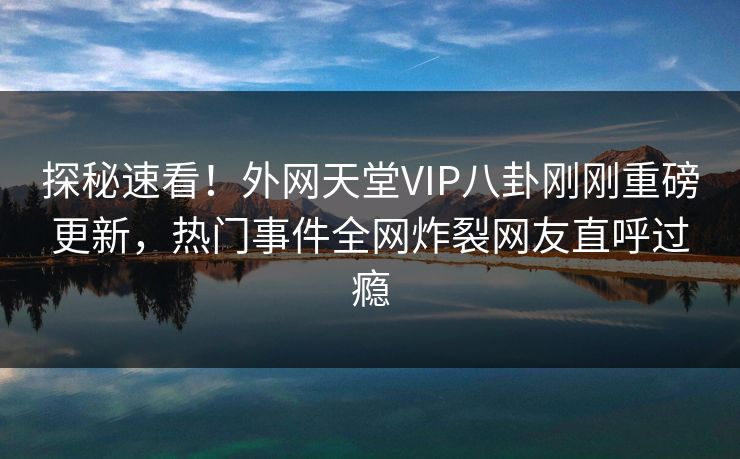 探秘速看！外网天堂VIP八卦刚刚重磅更新，热门事件全网炸裂网友直呼过瘾