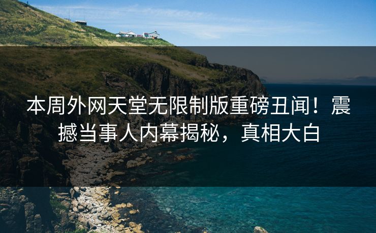 本周外网天堂无限制版重磅丑闻！震撼当事人内幕揭秘，真相大白
