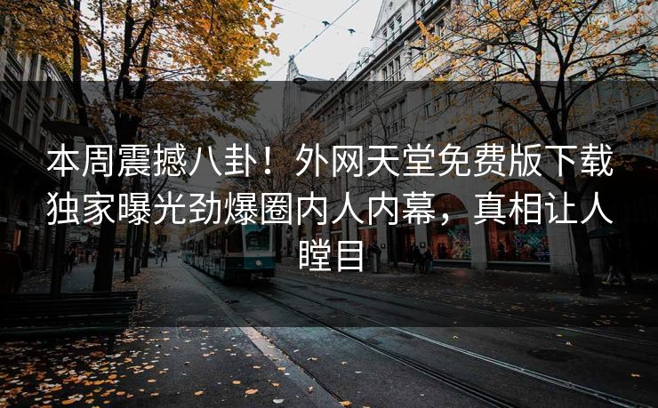 本周震撼八卦！外网天堂免费版下载独家曝光劲爆圈内人内幕，真相让人瞠目