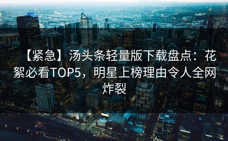 【紧急】汤头条轻量版下载盘点：花絮必看TOP5，明星上榜理由令人全网炸裂