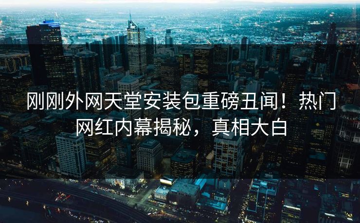 刚刚外网天堂安装包重磅丑闻！热门网红内幕揭秘，真相大白