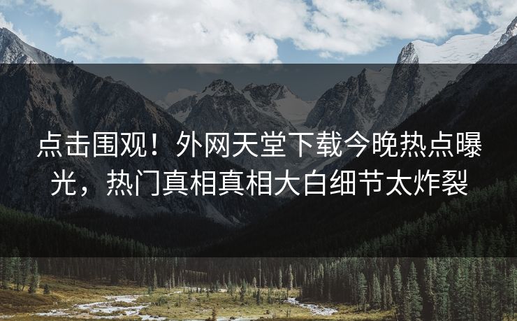点击围观！外网天堂下载今晚热点曝光，热门真相真相大白细节太炸裂