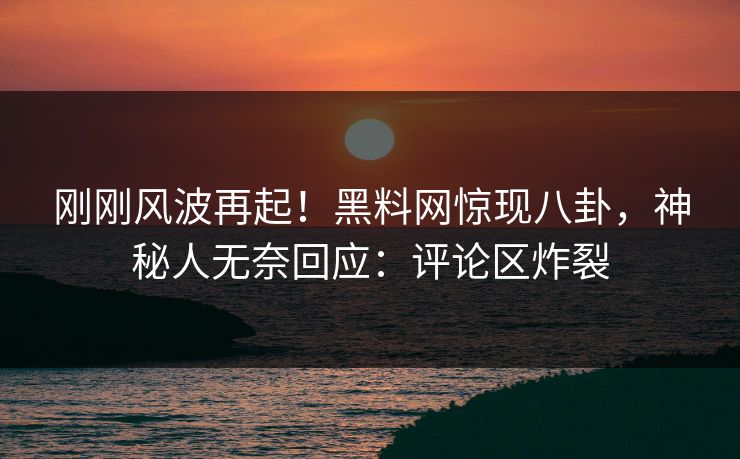 刚刚风波再起！黑料网惊现八卦，神秘人无奈回应：评论区炸裂
