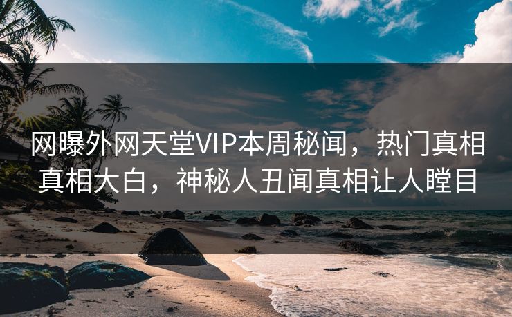网曝外网天堂VIP本周秘闻，热门真相真相大白，神秘人丑闻真相让人瞠目