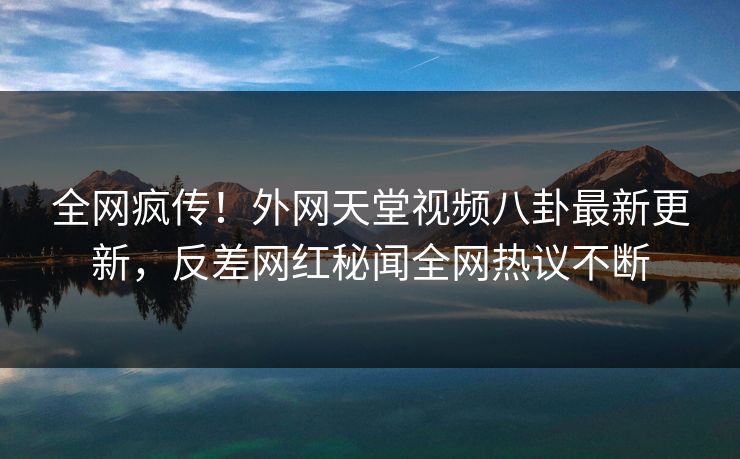 全网疯传！外网天堂视频八卦最新更新，反差网红秘闻全网热议不断