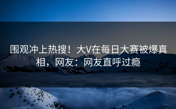 围观冲上热搜！大V在每日大赛被爆真相，网友：网友直呼过瘾
