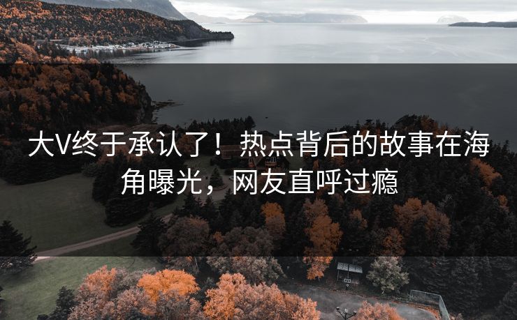 大V终于承认了！热点背后的故事在海角曝光，网友直呼过瘾