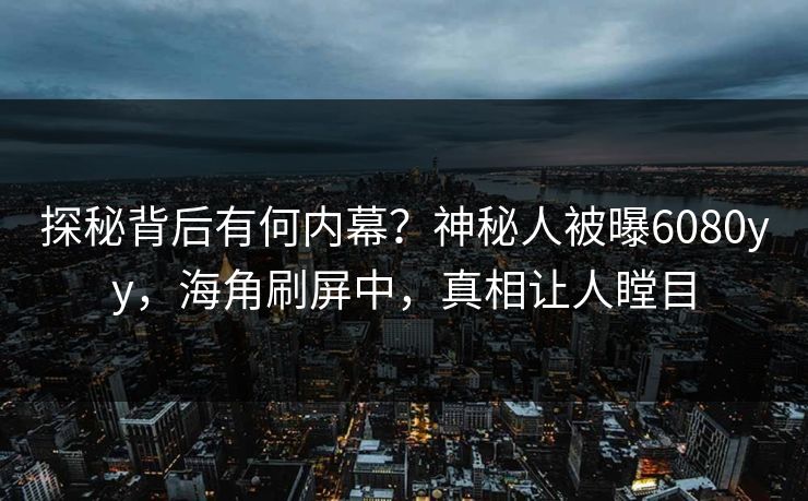 探秘背后有何内幕？神秘人被曝6080yy，海角刷屏中，真相让人瞠目