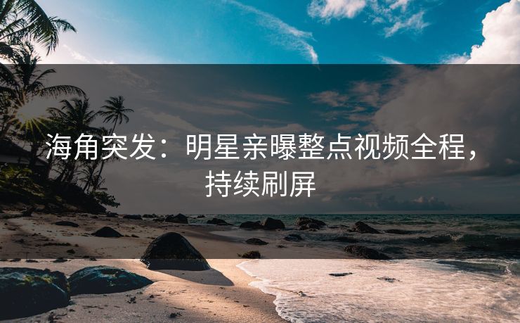 海角突发：明星亲曝整点视频全程，持续刷屏