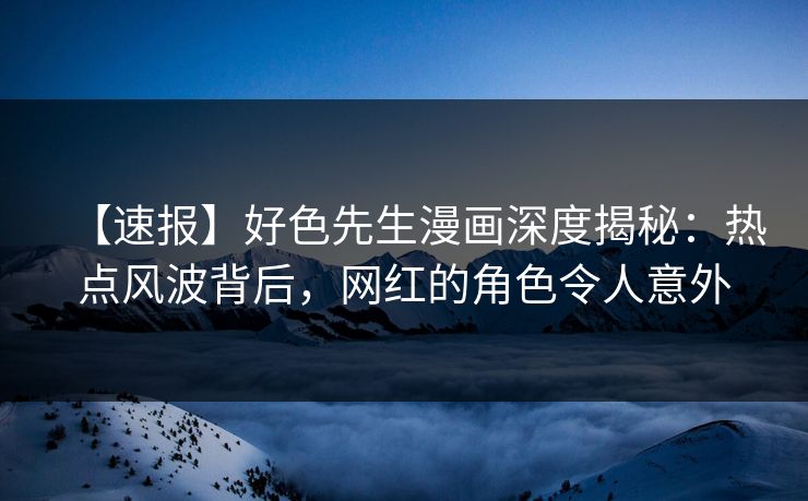 【速报】好色先生漫画深度揭秘：热点风波背后，网红的角色令人意外
