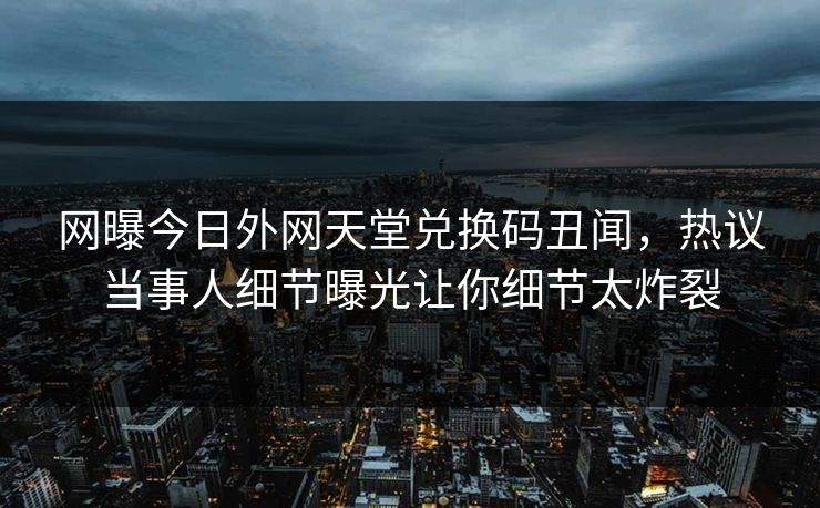 网曝今日外网天堂兑换码丑闻，热议当事人细节曝光让你细节太炸裂