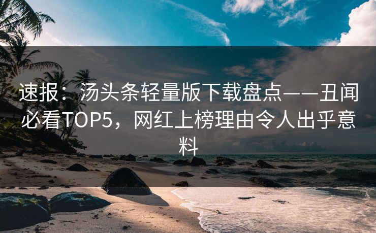 速报：汤头条轻量版下载盘点——丑闻必看TOP5，网红上榜理由令人出乎意料