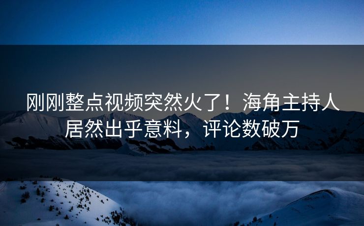 刚刚整点视频突然火了！海角主持人居然出乎意料，评论数破万