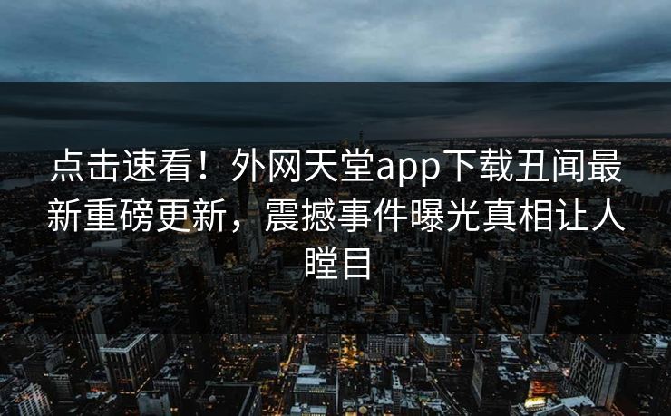 点击速看！外网天堂app下载丑闻最新重磅更新，震撼事件曝光真相让人瞠目