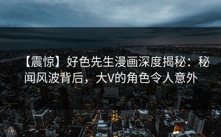 【震惊】好色先生漫画深度揭秘：秘闻风波背后，大V的角色令人意外