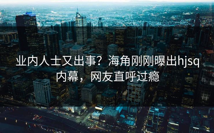 业内人士又出事？海角刚刚曝出hjsq内幕，网友直呼过瘾