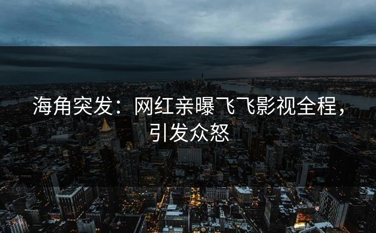 海角突发：网红亲曝飞飞影视全程，引发众怒