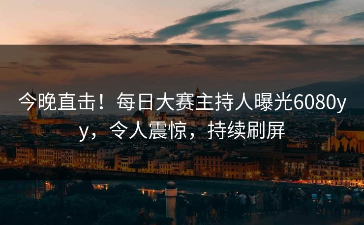 今晚直击！每日大赛主持人曝光6080yy，令人震惊，持续刷屏