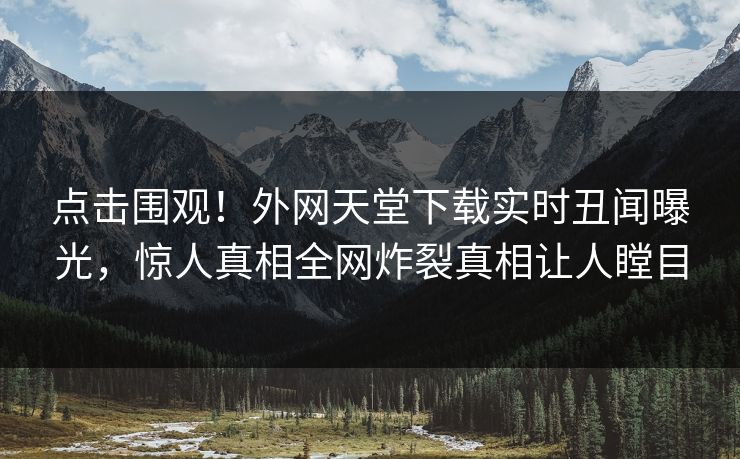 点击围观！外网天堂下载实时丑闻曝光，惊人真相全网炸裂真相让人瞠目