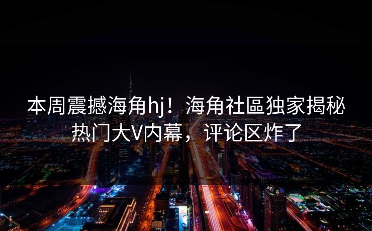 本周震撼海角hj！海角社區独家揭秘热门大V内幕，评论区炸了