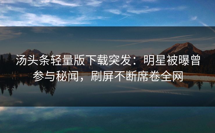 汤头条轻量版下载突发：明星被曝曾参与秘闻，刷屏不断席卷全网