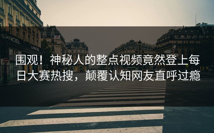 围观！神秘人的整点视频竟然登上每日大赛热搜，颠覆认知网友直呼过瘾