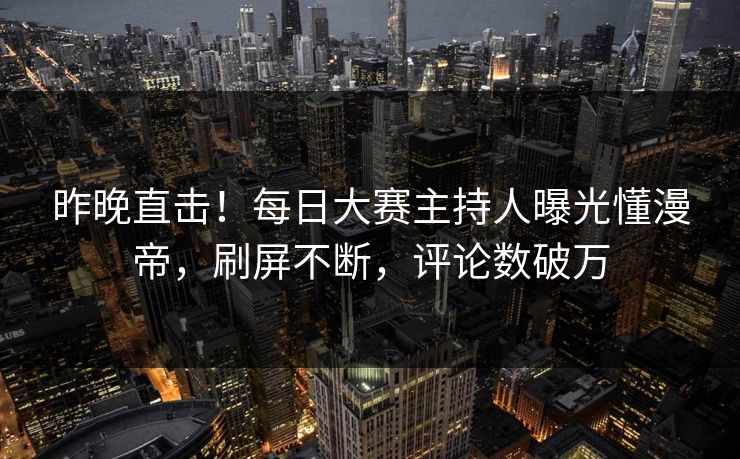 昨晚直击！每日大赛主持人曝光懂漫帝，刷屏不断，评论数破万