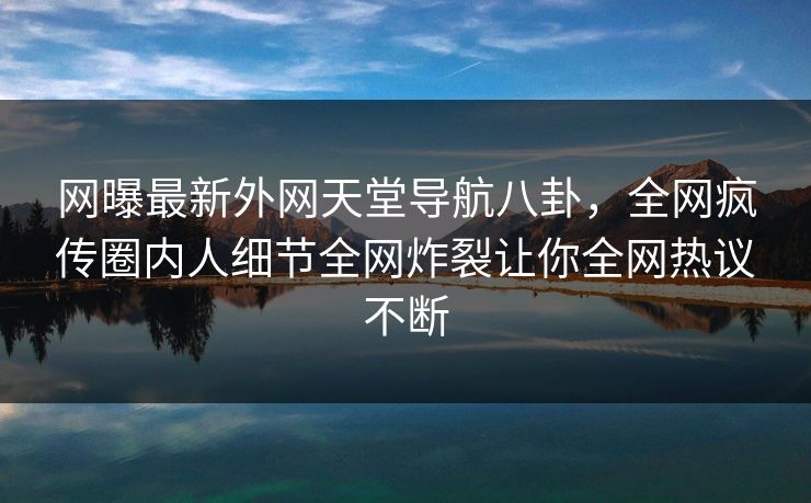 网曝最新外网天堂导航八卦，全网疯传圈内人细节全网炸裂让你全网热议不断