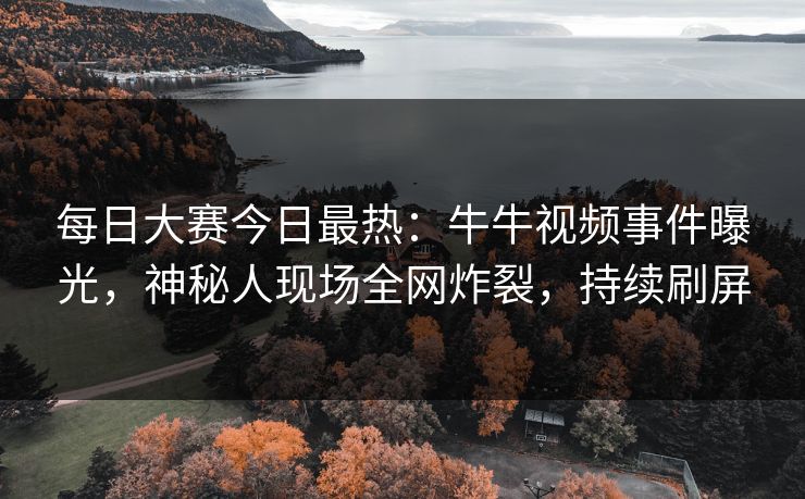 每日大赛今日最热：牛牛视频事件曝光，神秘人现场全网炸裂，持续刷屏