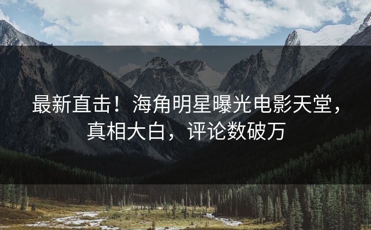 最新直击！海角明星曝光电影天堂，真相大白，评论数破万