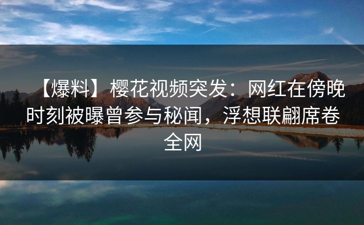 【爆料】樱花视频突发：网红在傍晚时刻被曝曾参与秘闻，浮想联翩席卷全网