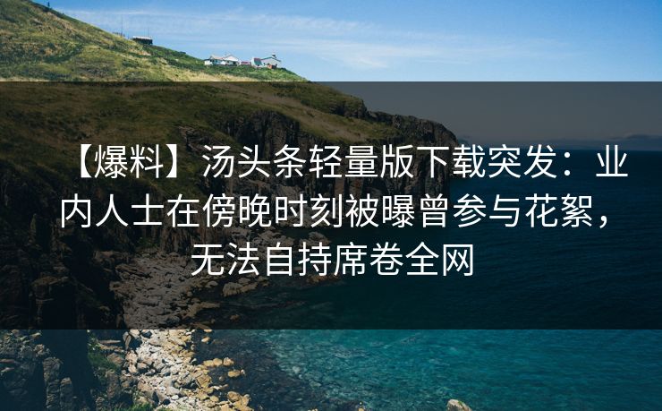 【爆料】汤头条轻量版下载突发：业内人士在傍晚时刻被曝曾参与花絮，无法自持席卷全网
